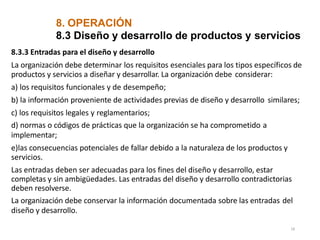 8. OPERACIÓN
18
8.3 Diseño y desarrollo de productos y servicios
8.3.3 Entradas para el diseño y desarrollo
La organización debe determinar los requisitos esenciales para los tipos específicos de
productos y servicios a diseñar y desarrollar. La organización debe considerar:
a) los requisitos funcionales y de desempeño;
b) la información proveniente de actividades previas de diseño y desarrollo similares;
c) los requisitos legales y reglamentarios;
d) normas o códigos de prácticas que la organización se ha comprometido a
implementar;
e)las consecuencias potenciales de fallar debido a la naturaleza de los productos y
servicios.
Las entradas deben ser adecuadas para los fines del diseño y desarrollo, estar
completas y sin ambigüedades. Las entradas del diseño y desarrollo contradictorias
deben resolverse.
La organización debe conservar la información documentada sobre las entradas del
diseño y desarrollo.
 