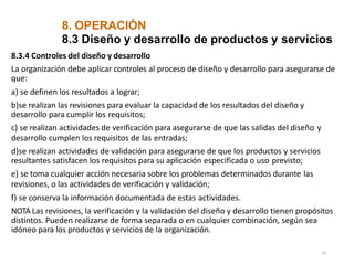 8. OPERACIÓN
19
8.3 Diseño y desarrollo de productos y servicios
8.3.4 Controles del diseño y desarrollo
La organización debe aplicar controles al proceso de diseño y desarrollo para asegurarse de
que:
a) se definen los resultados a lograr;
b)se realizan las revisiones para evaluar la capacidad de los resultados del diseño y
desarrollo para cumplir los requisitos;
c) se realizan actividades de verificación para asegurarse de que las salidas del diseño y
desarrollo cumplen los requisitos de las entradas;
d)se realizan actividades de validación para asegurarse de que los productos y servicios
resultantes satisfacen los requisitos para su aplicación especificada o uso previsto;
e) se toma cualquier acción necesaria sobre los problemas determinados durante las
revisiones, o las actividades de verificación y validación;
f) se conserva la información documentada de estas actividades.
NOTA Las revisiones, la verificación y la validación del diseño y desarrollo tienen propósitos
distintos. Pueden realizarse de forma separada o en cualquier combinación, según sea
idóneo para los productos y servicios de la organización.
 