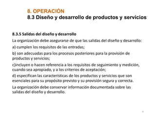 8. OPERACIÓN
20
8.3 Diseño y desarrollo de productos y servicios
8.3.5 Salidas del diseño y desarrollo
La organización debe asegurarse de que las salidas del diseño y desarrollo:
a) cumplen los requisitos de las entradas;
b) son adecuadas para los procesos posteriores para la provisión de
productos y servicios;
c)incluyen o hacen referencia a los requisitos de seguimiento y medición,
cuando sea apropiado, y a los criterios de aceptación;
d) especifican las características de los productos y servicios que son
esenciales para su propósito previsto y su provisión segura y correcta.
La organización debe conservar información documentada sobre las
salidas del diseño y desarrollo.
 