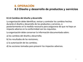 8. OPERACIÓN
21
8.3 Diseño y desarrollo de productos y servicios
8.3.6 Cambios del diseño y desarrollo
La organización debe identificar, revisar y controlar los cambios hechos
durante el diseño y desarrollo de los productos y servicios, o
posteriormente en la medida necesaria para asegurarse de que no haya un
impacto adverso en la conformidad con los requisitos.
La organización debe conservar la información documentada sobre:
a) los cambios del diseño y desarrollo;
b) los resultados de las revisiones;
c) la autorización de los cambios;
d) las acciones tomadas para prevenir los impactos adversos.
 