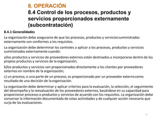 8. OPERACIÓN
23
8.4 Control de los procesos, productos y
servicios proporcionados externamente
(subcontratación)
8.4.1 Generalidades
La organización debe asegurarse de que los procesos, productos y serviciossuministrados
externamente son conformes a los requisitos.
La organización debe determinar los controles a aplicar a los procesos, productos y servicios
suministrados externamente cuando:
a)los productos y servicios de proveedores externos están destinados a incorporarse dentro de los
propios productos y servicios de la organización;
b)los productos y servicios son proporcionados directamente a los clientes por proveedores
externos en nombre de la organización;
c) un proceso, o una parte de un proceso, es proporcionado por un proveedor externocomo
resultado de una decisión de laorganización.
La organización debe determinar y aplicar criterios para la evaluación, la selección, el seguimiento
del desempeño y la reevaluación de los proveedores externos, basándose en su capacidad para
proporcionar procesos o productos y servicios de acuerdo con los requisitos. La organización debe
conservar la información documentada de estas actividades y de cualquier acción necesaria que
surja de las evaluaciones.
 