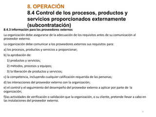 8. OPERACIÓN
25
8.4 Control de los procesos, productos y
servicios proporcionados externamente
(subcontratación)
8.4.3 Información para los proveedores externos
La organización debe asegurarse de la adecuación de los requisitos antes de su comunicación al
proveedor externo.
La organización debe comunicar a los proveedores externos sus requisitos para:
a) los procesos, productos y servicios a proporcionar;
b) la aprobación de:
1) productos y servicios;
2) métodos, procesos y equipos;
3) la liberación de productos y servicios;
c) la competencia, incluyendo cualquier calificación requerida de las personas;
d) las interacciones del proveedor externo con la organización;
e) el control y el seguimiento del desempeño del proveedor externo a aplicar por parte de la
organización;
f)las actividades de verificación o validación que la organización, o su cliente, pretende llevar a cabo en
las instalaciones del proveedor externo.
 