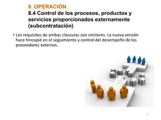 8. OPERACIÓN
8.4 Control de los procesos, productos y
servicios proporcionados externamente
(subcontratación)
• Los requisitos de ambas cláusulas son similares. La nueva versión
hace hincapié en el seguimiento y control del desempeño de los
proveedores externos.
26
 