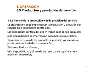 8. OPERACIÓN
27
8.5 Producción y prestación del servicio
8.5.1 Control de la producción y de la provisión del servicio
La organización debe implementar la producción y provisión del
servicio bajo condiciones controladas.
Las condiciones controladas deben incluir, cuando sea aplicable:
a) la disponibilidad de información documentada que defina:
1)las características de los productos a producir, los servicios a
prestar, o las actividades a desempeñar;
2) los resultados a alcanzar;
b) la disponibilidad y el uso de los recursos de seguimiento y
medición adecuados;
 