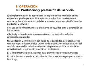 8. OPERACIÓN
28
8.5 Producción y prestación del servicio
c)la implementación de actividades de seguimiento y medición en las
etapas apropiadas para verificar que se cumplen los criterios para el
control de los procesos o sus salidas, y los criterios de aceptación para los
productos y servicios;
d)el uso de la infraestructura y el entorno adecuados para la operación de
los procesos;
e)la designación de personas competentes, incluyendo cualquier
calificación requerida;
f)la validación y revalidación periódica de la capacidad para alcanzar los
resultados planificados de los procesos de producción y de prestación del
servicio, cuando las salidas resultantes no puedan verificarse mediante
actividades de seguimiento o medición posteriores;
g) la implementación de acciones para prevenir los errores humanos;
h) la implementación de actividades de liberación, entrega y posteriores a
la entrega.
 