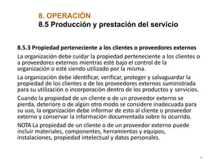 8. OPERACIÓN
30
8.5 Producción y prestación del servicio
8.5.3 Propiedad perteneciente a los clientes o proveedores externos
La organización debe cuidar la propiedad perteneciente a los clientes o
a proveedores externos mientras esté bajo el control de la
organización o esté siendo utilizado por la misma.
La organización debe identificar, verificar, proteger y salvaguardar la
propiedad de los clientes o de los proveedores externos suministrada
para su utilización o incorporación dentro de los productos y servicios.
Cuando la propiedad de un cliente o de un proveedor externo se
pierda, deteriore o de algún otro modo se considere inadecuada para
su uso, la organización debe informar de esto al cliente o proveedor
externo y conservar la información documentada sobre lo ocurrido.
NOTA La propiedad de un cliente o de un proveedor externo puede
incluir materiales, componentes, herramientas y equipos,
instalaciones, propiedad intelectual y datos personales.
 