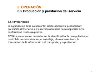 8. OPERACIÓN
31
8.5 Producción y prestación del servicio
8.5.4 Preservación
La organización debe preservar las salidas durante la producción y
prestación del servicio, en la medida necesaria para asegurarse de la
conformidad con los requisitos.
NOTA La preservación puede incluir la identificación, la manipulación, el
control de la contaminación, el embalaje, el almacenamiento, la
transmisión de la información o el transporte, y la protección.
 
