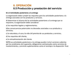 8. OPERACIÓN
32
8.5 Producción y prestación del servicio
8.5.5 Actividades posteriores a la entrega
La organización debe cumplir los requisitos para las actividades posteriores a la
entrega asociadas con los productos y servicios.
Al determinar el alcance de las actividades posteriores a la entrega que se
requieren, la organización debe considerar:
a) los requisitos legales y reglamentarios;
b)las consecuencias potenciales no deseadas asociadas a sus productos y
servicios;
c) la naturaleza, el uso y la vida útil prevista de sus productos y servicios;
d) los requisitos del cliente;
e) la retroalimentación del cliente.
NOTA Las actividades posteriores a la entrega pueden incluir acciones cubiertas
por las condiciones de la garantía, obligaciones contractuales como servicios de
mantenimiento, y servicios suplementarios como el reciclaje o la disposición final.
 