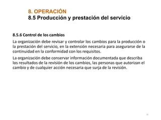 8. OPERACIÓN
33
8.5 Producción y prestación del servicio
8.5.6 Control de los cambios
La organización debe revisar y controlar los cambios para la producción o
la prestación del servicio, en la extensión necesaria para asegurarse de la
continuidad en la conformidad con los requisitos.
La organización debe conservar información documentada que describa
los resultados de la revisión de los cambios, las personas que autorizan el
cambio y de cualquier acción necesaria que surja de la revisión.
 