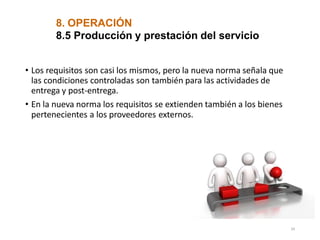 8. OPERACIÓN
8.5 Producción y prestación del servicio
• Los requisitos son casi los mismos, pero la nueva norma señala que
las condiciones controladas son también para las actividades de
entrega y post-entrega.
• En la nueva norma los requisitos se extienden también a los bienes
pertenecientes a los proveedores externos.
34
 