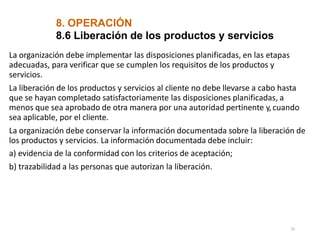 8. OPERACIÓN
35
8.6 Liberación de los productos y servicios
La organización debe implementar las disposiciones planificadas, en las etapas
adecuadas, para verificar que se cumplen los requisitos de los productos y
servicios.
La liberación de los productos y servicios al cliente no debe llevarse a cabo hasta
que se hayan completado satisfactoriamente las disposiciones planificadas, a
menos que sea aprobado de otra manera por una autoridad pertinente y,cuando
sea aplicable, por el cliente.
La organización debe conservar la información documentada sobre la liberación de
los productos y servicios. La información documentada debe incluir:
a) evidencia de la conformidad con los criterios de aceptación;
b) trazabilidad a las personas que autorizan la liberación.
 