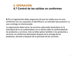 8.7.1 La organización debe asegurarse de que las salidas que no sean
conformes con sus requisitos se identifican y se controlan para prevenir su
uso o entrega no intencionada.
La organización debe tomar las acciones adecuadas basándose en la
naturaleza de la no conformidad y en su efecto sobre la conformidad de
los productos y servicios. Esto se debe aplicar también a los productos y
servicios no conformes detectados después de la entrega de los
productos, durante o después de la provisión de los servicios.
37
8. OPERACIÓN
8.7 Control de las salidas no conformes
 