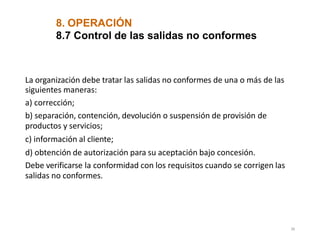 La organización debe tratar las salidas no conformes de una o más de las
siguientes maneras:
a) corrección;
b) separación, contención, devolución o suspensión de provisión de
productos y servicios;
c) información al cliente;
d) obtención de autorización para su aceptación bajo concesión.
Debe verificarse la conformidad con los requisitos cuando se corrigen las
salidas no conformes.
38
8. OPERACIÓN
8.7 Control de las salidas no conformes
 