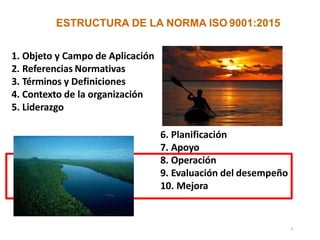 ESTRUCTURA DE LA NORMA ISO 9001:2015
1. Objeto y Campo de Aplicación
2. Referencias Normativas
3. Términos y Definiciones
4. Contexto de la organización
5. Liderazgo
6. Planificación
7. Apoyo
8. Operación
9. Evaluación del desempeño
10. Mejora
4
 