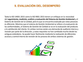 9. EVALUACIÓN DEL DESEMPEÑO
Tanto la ISO 14001 2015 como la ISO 9001 2015 tienen un enfoque en la necesidad
del seguimiento, medición, análisis y evaluación del Sistema de Gestión Ambiental y el
Sistema de Gestión de la Calidad, pero lo que se encuentra evaluado por estos procesos
es diferente. Mientras que el sistema de Gestión Ambiental se refiere a la evaluación de
las conformidades, el Sistema de Gestión de Calidad se ve en la evaluación del producto
y la satisfacción del cliente. En ambas normas existe una demanda de auditoría interna y
revisión por parte de la dirección, y estos requisitos no han cambiado mucho desde los
antiguos estándares. Se puede hacer fácilmente mediante la realización de diferentes
accesos y control interno de revisión de los proceso de ambos sistemas de gestión.
42
 