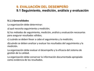 9. EVALUACIÓN DEL DESEMPEÑO
43
9.1 Seguimiento, medición, análisis y evaluación
9.1.1 Generalidades
La organización debe determinar:
a) qué necesita seguimiento y medición;
b) los métodos de seguimiento, medición, análisis y evaluación necesarios
para asegurar resultados válidos;
c) cuándo se deben llevar a cabo el seguimiento y la medición;
d)cuándo se deben analizar y evaluar los resultados del seguimiento y la
medición.
La organización debe evaluar el desempeño y la eficacia del sistema de
gestión de la calidad.
La organización debe conservar la información documentada apropiada
como evidencia de los resultados.
 