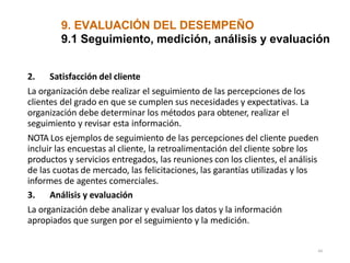 9. EVALUACIÓN DEL DESEMPEÑO
44
9.1 Seguimiento, medición, análisis y evaluación
2. Satisfacción del cliente
La organización debe realizar el seguimiento de las percepciones de los
clientes del grado en que se cumplen sus necesidades y expectativas. La
organización debe determinar los métodos para obtener, realizar el
seguimiento y revisar esta información.
NOTA Los ejemplos de seguimiento de las percepciones del cliente pueden
incluir las encuestas al cliente, la retroalimentación del cliente sobre los
productos y servicios entregados, las reuniones con los clientes, el análisis
de las cuotas de mercado, las felicitaciones, las garantías utilizadas y los
informes de agentes comerciales.
3. Análisis y evaluación
La organización debe analizar y evaluar los datos y la información
apropiados que surgen por el seguimiento y la medición.
 