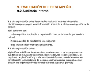 9. EVALUACIÓN DEL DESEMPEÑO
47
9.2 Auditoría interna
9.2.1 La organización debe llevar a cabo auditorías internas a intervalos
planificados para proporcionar información acerca de si el sistema de gestión de la
calidad:
a) es conforme con:
1) los requisitos propios de la organización para su sistema de gestión de la
calidad;
2) los requisitos de esta Norma Internacional;
b) se implementa y mantiene eficazmente.
9.2.2 La organización debe:
a) planificar, establecer, implementar y mantener uno o varios programas de
auditoría que incluyan la frecuencia, los métodos, las responsabilidades, los
requisitos de planificación y la elaboración de informes, que deben tener en
consideración la importancia de los procesos involucrados, los cambios que
afecten a la organización y los resultados de las auditorías previas;
 