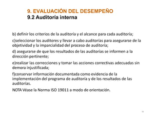 9. EVALUACIÓN DEL DESEMPEÑO
48
9.2 Auditoría interna
b) definir los criterios de la auditoría y el alcance para cada auditoría;
c)seleccionar los auditores y llevar a cabo auditorías para asegurarse de la
objetividad y la imparcialidad del proceso de auditoría;
d) asegurarse de que los resultados de las auditorías se informen a la
dirección pertinente;
e)realizar las correcciones y tomar las acciones correctivas adecuadas sin
demora injustificada;
f)conservar información documentada como evidencia de la
implementación del programa de auditoría y de los resultados de las
auditorías.
NOTA Véase la Norma ISO 19011 a modo de orientación.
 