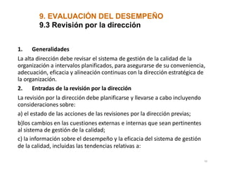 9. EVALUACIÓN DEL DESEMPEÑO
50
9.3 Revisión por la dirección
1. Generalidades
La alta dirección debe revisar el sistema de gestión de la calidad de la
organización a intervalos planificados, para asegurarse de su conveniencia,
adecuación, eficacia y alineación continuas con la dirección estratégica de
la organización.
2. Entradas de la revisión por la dirección
La revisión por la dirección debe planificarse y llevarse a cabo incluyendo
consideraciones sobre:
a) el estado de las acciones de las revisiones por la dirección previas;
b)los cambios en las cuestiones externas e internas que sean pertinentes
al sistema de gestión de la calidad;
c) la información sobre el desempeño y la eficacia del sistema de gestión
de la calidad, incluidas las tendencias relativas a:
 