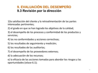 9. EVALUACIÓN DEL DESEMPEÑO
51
9.3 Revisión por la dirección
1)la satisfacción del cliente y la retroalimentación de las partes
interesadas pertinentes;
2) el grado en que se han logrado los objetivos de la calidad;
3) el desempeño de los procesos y conformidad de los productos y
servicios;
4) las no conformidades y acciones correctivas;
5) los resultados de seguimiento y medición;
6) los resultados de las auditorías;
7) el desempeño de los proveedores externos;
d) la adecuación de los recursos;
e) la eficacia de las acciones tomadas para abordar los riesgos y las
oportunidades (véase 6.1);
 