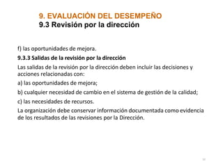 9. EVALUACIÓN DEL DESEMPEÑO
52
9.3 Revisión por la dirección
f) las oportunidades de mejora.
9.3.3 Salidas de la revisión por la dirección
Las salidas de la revisión por la dirección deben incluir las decisiones y
acciones relacionadas con:
a) las oportunidades de mejora;
b) cualquier necesidad de cambio en el sistema de gestión de la calidad;
c) las necesidades de recursos.
La organización debe conservar información documentada como evidencia
de los resultados de las revisiones por la Dirección.
 