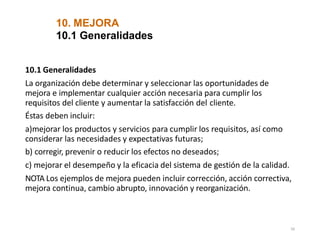 10. MEJORA
56
10.1 Generalidades
10.1 Generalidades
La organización debe determinar y seleccionar las oportunidades de
mejora e implementar cualquier acción necesaria para cumplir los
requisitos del cliente y aumentar la satisfacción del cliente.
Éstas deben incluir:
a)mejorar los productos y servicios para cumplir los requisitos, así como
considerar las necesidades y expectativas futuras;
b) corregir, prevenir o reducir los efectos no deseados;
c) mejorar el desempeño y la eficacia del sistema de gestión de la calidad.
NOTA Los ejemplos de mejora pueden incluir corrección, acción correctiva,
mejora continua, cambio abrupto, innovación y reorganización.
 