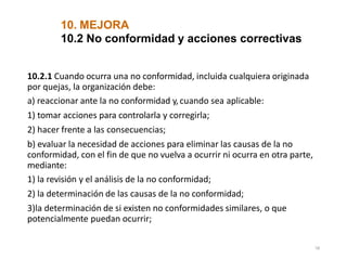 10. MEJORA
58
10.2 No conformidad y acciones correctivas
10.2.1 Cuando ocurra una no conformidad, incluida cualquiera originada
por quejas, la organización debe:
a) reaccionar ante la no conformidad y,cuando sea aplicable:
1) tomar acciones para controlarla y corregirla;
2) hacer frente a las consecuencias;
b) evaluar la necesidad de acciones para eliminar las causas de la no
conformidad, con el fin de que no vuelva a ocurrir ni ocurra en otra parte,
mediante:
1) la revisión y el análisis de la no conformidad;
2) la determinación de las causas de la no conformidad;
3)la determinación de si existen no conformidades similares, o que
potencialmente puedan ocurrir;
 