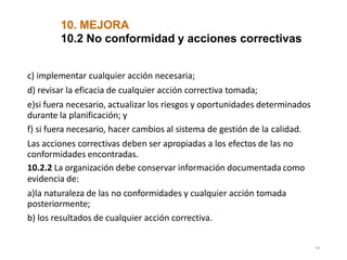10. MEJORA
59
10.2 No conformidad y acciones correctivas
c) implementar cualquier acción necesaria;
d) revisar la eficacia de cualquier acción correctiva tomada;
e)si fuera necesario, actualizar los riesgos y oportunidades determinados
durante la planificación; y
f) si fuera necesario, hacer cambios al sistema de gestión de la calidad.
Las acciones correctivas deben ser apropiadas a los efectos de las no
conformidades encontradas.
10.2.2 La organización debe conservar información documentada como
evidencia de:
a)la naturaleza de las no conformidades y cualquier acción tomada
posteriormente;
b) los resultados de cualquier acción correctiva.
 