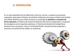 8. OPERACIÓN
Es un área importante de las diferencias entre las normas, y requiere de procesos
separados, tanto para el Sistema de Gestión Ambiental como para el Sistema de Gestión
de Calidad. Mientras que ambos incluyen la necesidad de planificar y controlar de
forma operativa, el Sistema de Gestión Ambiental sólo tiene la preparación y respuesta
de emergencia como requisitos adiciones. El Sistema de Gestión de Calidad tiene
procesos muy necesarios, como el control del diseño, lanzamiento de productos y
servicios y el control de las salidas no conformes.
6
 