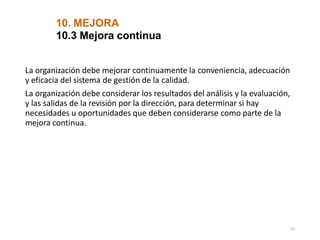 10. MEJORA
61
10.3 Mejora continua
La organización debe mejorar continuamente la conveniencia, adecuación
y eficacia del sistema de gestión de la calidad.
La organización debe considerar los resultados del análisis y la evaluación,
y las salidas de la revisión por la dirección, para determinar si hay
necesidades u oportunidades que deben considerarse como parte de la
mejora continua.
 