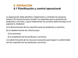 8. OPERACIÓN
7
8.1 Planificación y control operacional
La organización debe planificar, implementar y controlar los procesos
(véase 4.4) necesarios para cumplir los requisitos para la provisión de
productos y servicios, y para implementar las acciones determinadas en el
capítulo 6, mediante:
a) la determinación de los requisitos para los productos y servicios;
b) el establecimiento de criterios para:
1) los procesos;
2) la aceptación de los productos y servicios;
c) la determinación de los recursos necesarios para lograr la conformidad
con los requisitos de los productos y servicios;
 