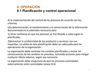 8. OPERACIÓN
8
8.1 Planificación y control operacional
d) la implementación del control de los procesos de acuerdo con los
criterios;
e)la determinación, el mantenimiento y la conservación de la información
documentada en la extensión necesaria para:
1) tener confianza en que los procesos se han llevado a cabo según lo
planificado;
2)demostrar la conformidad de los productos y servicios con sus
requisitos. La salida de esta planificación debe ser adecuada para las
operaciones de la organización.
La organización debe controlar los cambios planificados y revisar las
consecuencias de los cambios no previstos, tomando acciones para mitigar
cualquier efecto adverso, según sea necesario.
La organización debe asegurarse de que los procesos contratados
externamente estén controlados (véase 8.4).
 