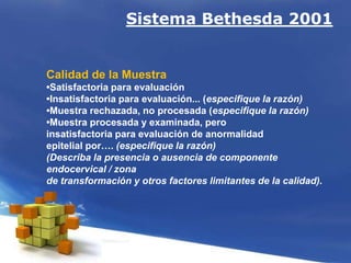 Sistema Bethesda 2001
Calidad de la Muestra
•Satisfactoria para evaluación
•Insatisfactoria para evaluación... (especifique la razón)
•Muestra rechazada, no procesada (especifique la razón)
•Muestra procesada y examinada, pero
insatisfactoria para evaluación de anormalidad
epitelial por…. (especifique la razón)
(Describa la presencia o ausencia de componente
endocervical / zona
de transformación y otros factores limitantes de la calidad).
 