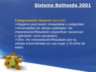 Sistema Bethesda 2001
Categorización General (opcional)
Negativo para lesión intraepitelial o malignidad
Anormalidad de células epiteliales: Ver
interpretación/Resultado (especificar ‘escamoso’
o ‘glandular’ como apropiado)
Otro: Ver interpretación/Resultado (por ej.
células endometriales en una mujer > 40 años de
edad)
 