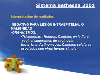 Sistema Bethesda 2001
Interpretacion de rsultados
NEGATIVO PARA LESIÓN INTRAEPITELIAL O
MALIGNIDAD
-ORGANISMOS:
•Tricomonas , Hongos, Cambios en la flora
vaginal sugerentes de vaginosis
bacteriana, Actinomyces, Cambios celulares
asociados con virus herpes simple
 