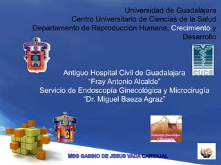 Universidad de Guadalajara
Centro Universitario de Ciencias de la Salud
Departamento de Reproducción Humana, Crecimiento y
Desarrollo
Antiguo Hospital Civil de Guadalajara
“Fray Antonio Alcalde”
Servicio de Endoscopía Ginecológica y Microcirugía
“Dr. Miguel Baeza Agraz”
 