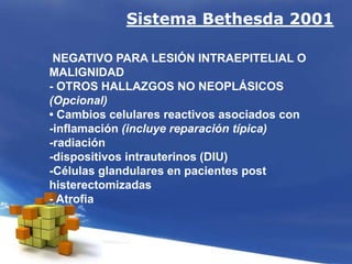 Sistema Bethesda 2001
NEGATIVO PARA LESIÓN INTRAEPITELIAL O
MALIGNIDAD
- OTROS HALLAZGOS NO NEOPLÁSICOS
(Opcional)
• Cambios celulares reactivos asociados con
-inflamación (incluye reparación típica)
-radiación
-dispositivos intrauterinos (DIU)
-Células glandulares en pacientes post
histerectomizadas
- Atrofia
 