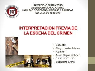 INTERPRETACION PREVIA DE
LA ESCENA DEL CRIMEN
UNIVERSIDAD FERMÍN TORO
VICERRECTORADO ACADÉMICO
FACULTAD DE CIENCIAS JURÍDICAS Y POLÍTICAS
ESCUELA DE DERECHO
• Docente:
• Abog. Lourdes Brizuela
• Alumno:
• Áureo Magno Molero C
• C.I. V-10.427.142
• SECCIÓN: SAIAE
 
