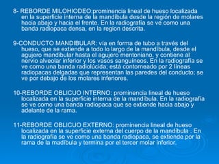 8- REBORDE MILOHIODEO:prominencia lineal de hueso localizada
   en la superficie interna de la mandíbula desde la región de molares
   hacia abajo y hacia el frente. En la radiografía se ve como una
   banda radiopaca densa, en la region descrita.

9-CONDUCTO MANDIBULAR: vía en forma de tubo a través del
   hueso, que se extiende a todo lo largo de la mandíbula, desde el
   agujero mandibular hasta el agujero mentoniano, y contiene al
   nervio alveolar inferior y los vasos sanguíneos. En la radiografía se
   ve como una banda radiolúcida; está contorneado por 2 líneas
   radiopacas delgadas que representan las paredes del conducto; se
   ve por debajo de los molares inferiores.

10-REBORDE OBLICUO INTERNO: prominencia lineal de hueso
   localizada en la superficie interna de la mandíbula. En la radiografía
   se ve como una banda radiopaca que se extiende hacia abajo y
   adelante de la rama.

11-REBORDE OBLICUO EXTERNO: prominencia lineal de hueso
   localizada en la superficie externa del cuerpo de la mandíbula . En
   la radiografía se ve como una banda radiopaca, se extiende por la
   rama de la madíbula y termina por el tercer molar inferior.
 