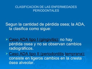 CLASIFICACION DE LAS ENFERMEDADES
               PERIODONTALES



Segun la cantidad de pérdida osea; la ADA,
 la clasifica como sigue:

 Caso  ADA tipo I (gingivitis): no hay
  pérdida osea y no se observan cambios
  radiográficos.
 Caso ADA tipo II (periodontitis temprana):
  consiste en ligeros cambios en la cresta
  ósea alveolar.
 