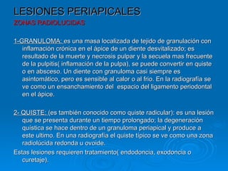 LESIONES PERIAPICALES
ZONAS RADIOLUCIDAS

1-GRANULOMA: es una masa localizada de tejido de granulación con
   inflamación crónica en el ápice de un diente desvitalizado; es
   resultado de la muerte y necrosis pulpar y la secuela mas frecuente
   de la pulpitis( inflamación de la pulpa), se puede convertir en quiste
   o en absceso. Un diente con granuloma casi siempre es
   asintomático, pero es sensible al calor o al frio. En la radiografía se
   ve como un ensanchamiento del espacio del ligamento periodontal
   en el ápice.

2- QUISTE: (es también conocido como quiste radicular): es una lesión
   que se presenta durante un tiempo prolongado; la degeneración
   quística se hace dentro de un granuloma periapical y produce a
   este ultimo. En una radiografía el quiste típico se ve como una zona
   radiolúcida redonda u ovoide.
Estas lesiones requieren tratamiento( endodoncia, exodoncia o
   curetaje).
 