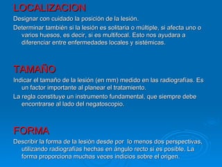 LOCALIZACION
Designar con cuidado la posición de la lesión.
Determinar también si la lesión es solitaria o múltiple, si afecta uno o
  varios huesos, es decir, si es multifocal. Esto nos ayudara a
  diferenciar entre enfermedades locales y sistémicas.



TAMAÑO
Indicar el tamaño de la lesión (en mm) medido en las radiografías. Es
   un factor importante al planear el tratamiento.
La regla constituye un instrumento fundamental, que siempre debe
   encontrarse al lado del negatoscopio.



FORMA
Describir la forma de la lesión desde por lo menos dos perspectivas,
  utilizando radiografías hechas en ángulo recto si es posible. La
  forma proporciona muchas veces indicios sobre el origen.
 