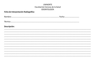 UNINORTE
                                       Facultad de Ciencias de la Salud
                                               ODONTOLOGÍA
Ficha de Interpretación Radiográfica

Nombre:………………………………………………………………………………………… Fecha:………………………….

Técnica:…………………………………………………………………………………………………………………………………

Descripción:
……………………………………………………………………………………………………………………………………………………………………
……………………………………………………………………………………………………………………………………………………………………
……………………………………………………………………………………………………………………………………………………………………
……………………………………………………………………………………………………………………………………………………………………
……………………………………………………………………………………………………………………………………………………………………
……………………………………………………………………………………………………………………………………………………………………
……………………………………………………………………………………………………………………………………………………………………
……………………………………………………………………………………………………………………………………………………………………
……………………………………………………………………………………………………………………………………………………………………
……………………………………………………………………………………………………………………………………………………………………
……………………………………………………………………………………………………………………………………………………………………
……………………………………………………………………………………………………………………………………………………………………
 