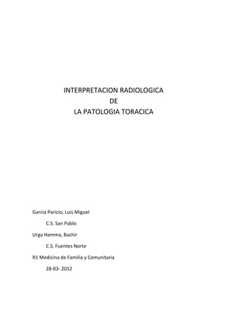 INTERPRETACION RADIOLOGICA
                          DE
                 LA PATOLOGIA TORACICA




García Paricio, Luis Miguel

      C.S. San Pablo

Urga Hamma, Bachir

      C.S. Fuentes Norte

R1 Medicina de Familia y Comunitaria

      28-03- 2012
 