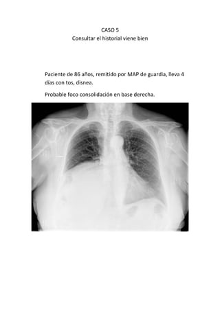 CASO 5
           Consultar el historial viene bien




Paciente de 86 años, remitido por MAP de guardia, lleva 4
días con tos, disnea.

Probable foco consolidación en base derecha.
 