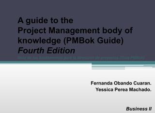 A guide to the
Project Management body of
knowledge (PMBok Guide)
Fourth Edition
Guía de los fundamentos para la dirección de proyectos (Guía PMBok)
Fernanda Obando Cuaran.
Yessica Perea Machado.
Business II
 