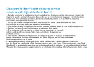 Claves para la identificacion de pautas de velas
cuando se esta lejos del entorno teorico.
1.Se debe considerar el estado general del mercado antes de operar usando velas, siendo incluso màs
importante que las pautas individuales. Es por ello que la interpretacion de las pautas individuales debe
unirse al de otros principios operativos. Es la màs importante pero no es ni la definitiva ni la unica
herramienta en la paleta de tecnicas.
2.No hay que realizar una operaciòn sòlo porque surja una pauta. Debe verificarse con otros
instrumentos tecnicos y ser consecuente con la tendencia.
3. Las pautas de velas individuales ofrecen mas o menos fiabilidad segun el lugar en el que aparezcan.
3.Esperen a una confirmaciòn adicional de la predicciòn de la pauta.
4.Si la pauta real confirma soporte o resistencia,o si aparece en un mercado
sobrevendido o sobrecomprado, habra màs posibilidades de que sea una
pauta de cambio.
5.Para ayudar a determinar el significado de una pauta que no es ajustada al modelo teorico,
puede ser util hacer una vela combinada de esa pauta. Hay que ver si la vela combinada
confirma el pronostico de la pauta.
6.La diferencia entre una simple vela alcista (white candle o black candle) de otras formas como
Las Big (Big White candlestick o Bick Black candlestick) o las Long (Long White candlestick o Long Black
Candlestick es una cuestion valorativa que se logra analizando el contexto y el comportamiento general del
Mercado. En esta evaluacion juega muchisimo la volatilidad del mercado y el tamaño promedio de las velas.
 