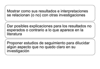 Mostrar como sus resultados e interpretaciones
se relacionan (o no) con otras investigaciones
Dar posibles explicaciones para los resultados no
esperados o contrario a lo que aparece en la
literatura
Proponer estudios de seguimiento para dilucidar
algún aspecto que no quedo claro en su
investigación
 