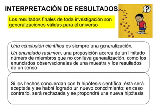 INTERPRETACIÓN DE RESULTADOS
Una conclusión científica es siempre una generalización.
Un enunciado resumen, una proposición acerca de un limitado
número de miembros que no conlleva generalización, como los
enunciados observacionales de una muestra y los resultados
de un censo
Si los hechos concuerdan con la hipótesis científica, ésta será
aceptada y se habrá logrado un nuevo conocimiento; en caso
contrario, será rechazada y se propondrá una nueva hipótesis
Los resultados finales de toda investigación son
generalizaciones válidas para el universo
 